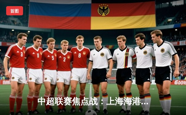 中超联赛焦点战：上海海港3-2绝杀山东泰山，武磊双响领跑射手榜