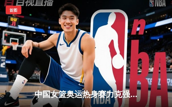 中国女篮奥运热身赛力克强敌 李梦独揽28分率队逆转取胜